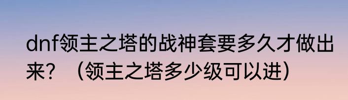 dnf领主之塔的战神套要多久才做出来？（领主之塔多少级可以进）