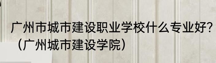 广州市城市建设职业学校什么专业好？（广州城市建设学院）