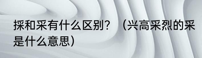 採和采有什么区别？（兴高采烈的采是什么意思）