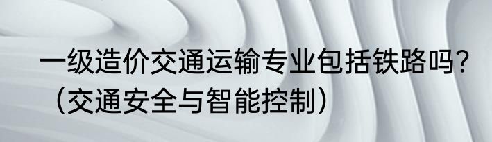 一级造价交通运输专业包括铁路吗？（交通安全与智能控制）