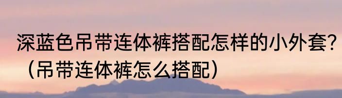 深蓝色吊带连体裤搭配怎样的小外套？（吊带连体裤怎么搭配）