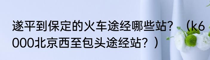 遂平到保定的火车途经哪些站？（k6000北京西至包头途经站？）