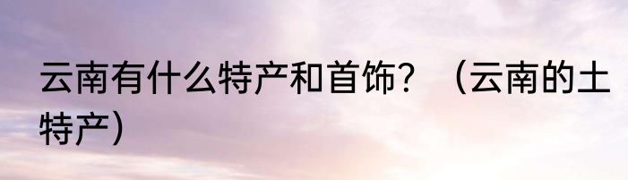 云南有什么特产和首饰？（云南的土特产）