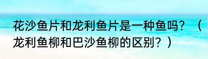 花沙鱼片和龙利鱼片是一种鱼吗？（龙利鱼柳和巴沙鱼柳的区别？）
