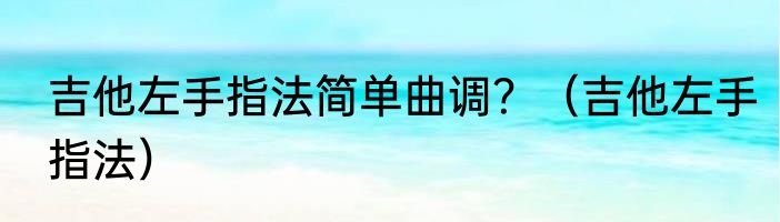 吉他左手指法简单曲调？（吉他左手指法）