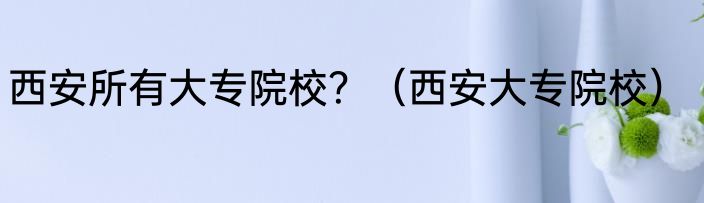 西安所有大专院校？（西安大专院校）