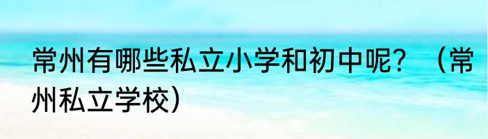 常州有哪些私立小学和初中呢？（常州私立学校）