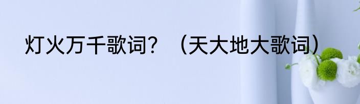 灯火万千歌词？（天大地大歌词）