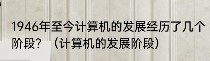 1946年至今计算机的发展经历了几个阶段？（计算机的发展阶段）