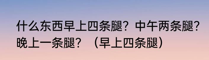 什么东西早上四条腿？中午两条腿？晚上一条腿？（早上四条腿）