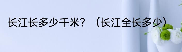 长江长多少千米？（长江全长多少）