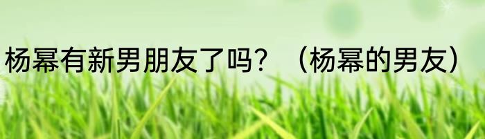 杨幂有新男朋友了吗？（杨幂的男友）