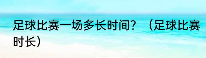 足球比赛一场多长时间？（足球比赛时长）