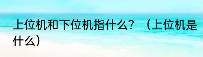 上位机和下位机指什么？（上位机是什么）