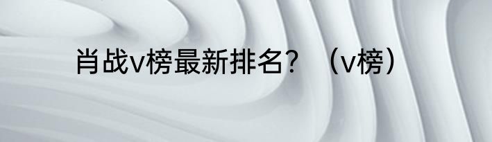 肖战v榜最新排名？（v榜）