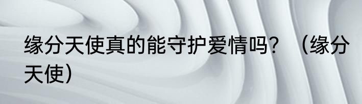 缘分天使真的能守护爱情吗？（缘分天使）