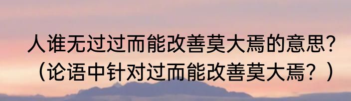 人谁无过过而能改善莫大焉的意思？（论语中针对过而能改善莫大焉？）