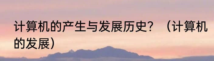 计算机的产生与发展历史？（计算机的发展）