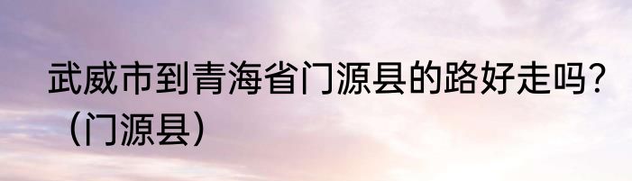 武威市到青海省门源县的路好走吗？（门源县）