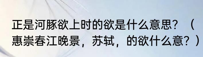 正是河豚欲上时的欲是什么意思？（惠崇春江晚景，苏轼，的欲什么意？）