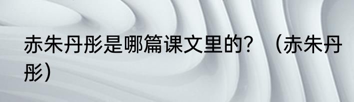 赤朱丹彤是哪篇课文里的？（赤朱丹彤）