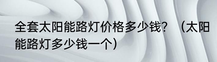 全套太阳能路灯价格多少钱？（太阳能路灯多少钱一个）