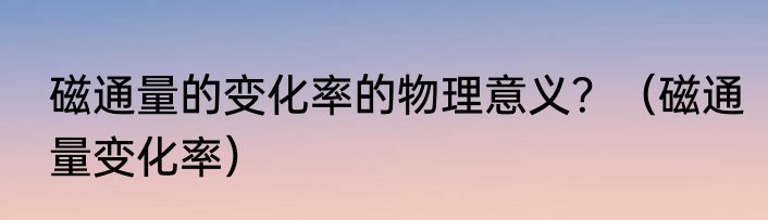 磁通量的变化率的物理意义？（磁通量变化率）