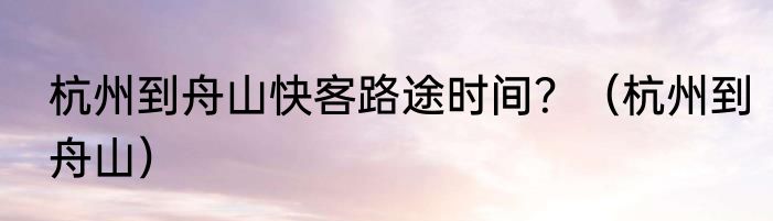 杭州到舟山快客路途时间？（杭州到舟山）