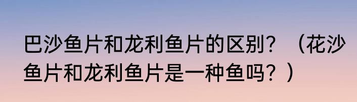 巴沙鱼片和龙利鱼片的区别？（花沙鱼片和龙利鱼片是一种鱼吗？）