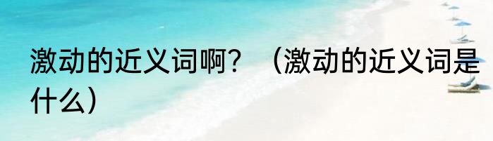 激动的近义词啊？（激动的近义词是什么）