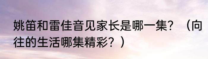 姚笛和雷佳音见家长是哪一集？（向往的生活哪集精彩？）