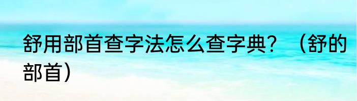 舒用部首查字法怎么查字典？（舒的部首）