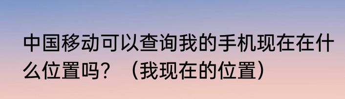 中国移动可以查询我的手机现在在什么位置吗？（我现在的位置）