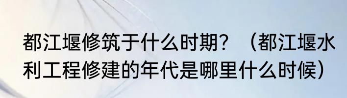 都江堰修筑于什么时期？（都江堰水利工程修建的年代是哪里什么时候）