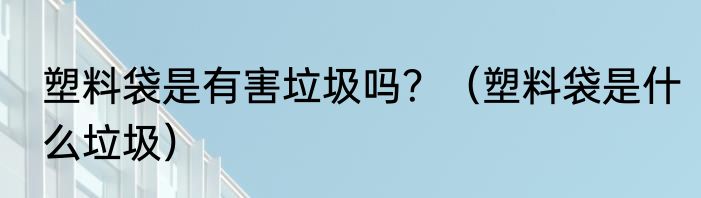 塑料袋是有害垃圾吗？（塑料袋是什么垃圾）
