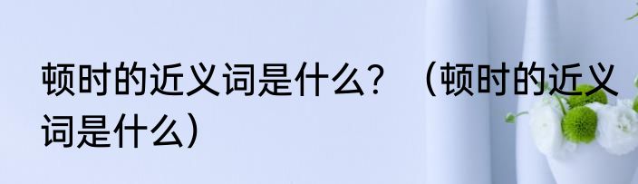 顿时的近义词是什么？（顿时的近义词是什么）