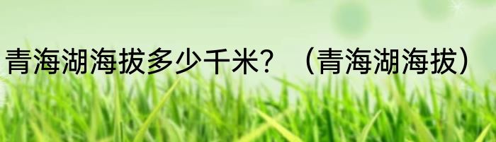 青海湖海拔多少千米？（青海湖海拔）