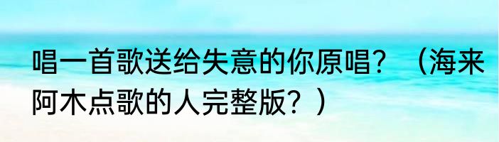 唱一首歌送给失意的你原唱？（海来阿木点歌的人完整版？）