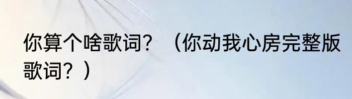 你算个啥歌词？（你动我心房完整版歌词？）