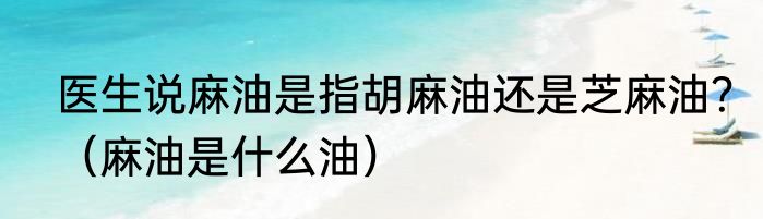 医生说麻油是指胡麻油还是芝麻油？（麻油是什么油）