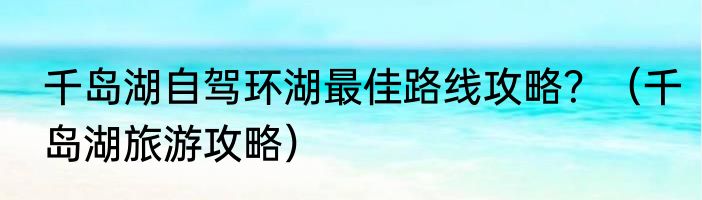 千岛湖自驾环湖最佳路线攻略？（千岛湖旅游攻略）
