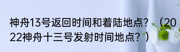 神舟13号返回时间和着陆地点？（2022神舟十三号发射时间地点？）