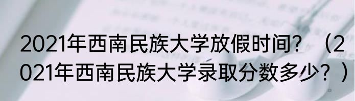 2021年西南民族大学放假时间？（2021年西南民族大学录取分数多少？）