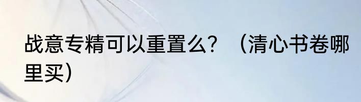 战意专精可以重置么？（清心书卷哪里买）