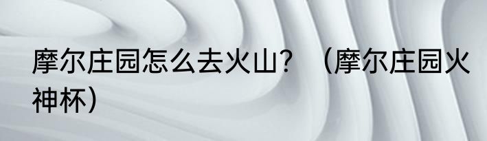 摩尔庄园怎么去火山？（摩尔庄园火神杯）