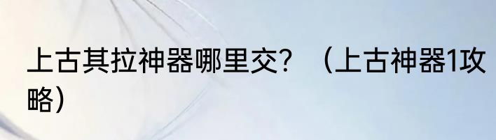 上古其拉神器哪里交？（上古神器1攻略）