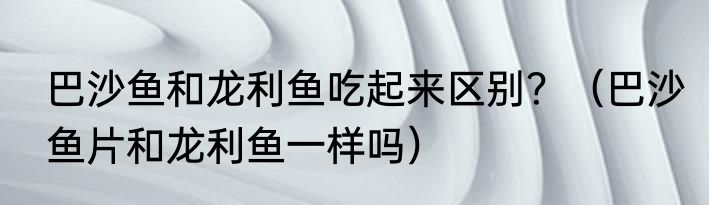 巴沙鱼和龙利鱼吃起来区别？（巴沙鱼片和龙利鱼一样吗）