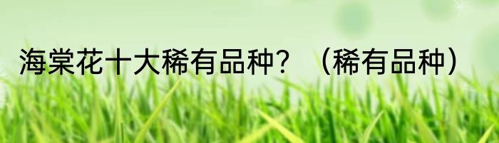 海棠花十大稀有品种？（稀有品种）