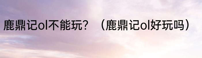 鹿鼎记ol不能玩？（鹿鼎记ol好玩吗）