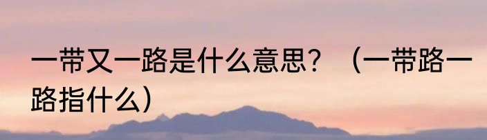 一带又一路是什么意思？（一带路一路指什么）